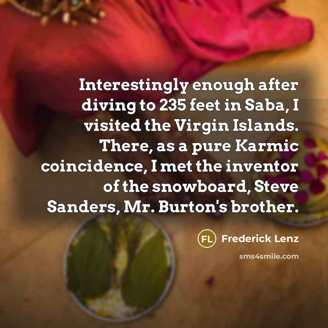 “Interestingly enough after diving to 235 feet in Saba, I visited the Virgin Islands. There, as a pure Karmic coincidence, I met the inventor of the snowboard, Steve Sanders, Mr. Burton's brother.” quote by Frederick Lenz