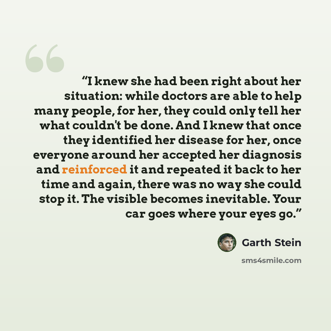 “I knew she had been right about her situation: while doctors are able to help many people, for her, they could only tell her what couldn't be done. And I knew that once they identified her disease for her, once everyone around her accepted her diagnosis and reinforced it and repeated it back to…” quote by Garth Stein