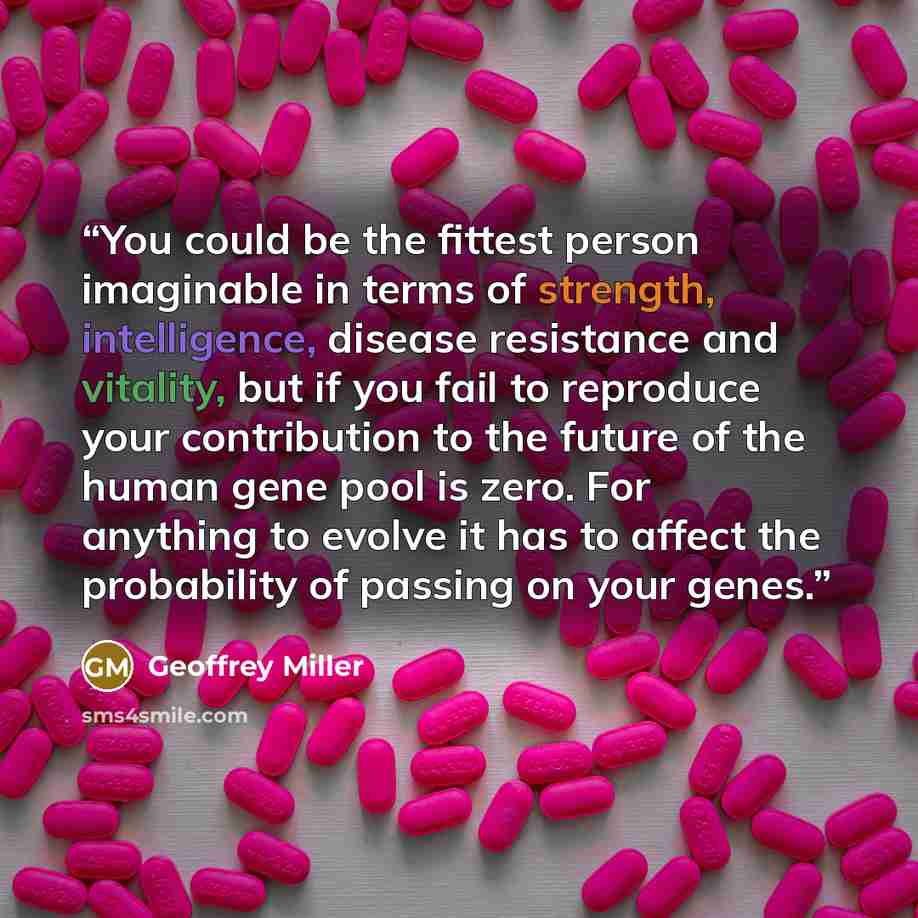 “You could be the fittest person imaginable in terms of strength, intelligence, disease resistance and vitality, but if you fail to reproduce your contribution to the future of the human gene pool is zero. For anything to evolve it has to affect the probability of passing on your genes.” quote by Geoffrey Miller