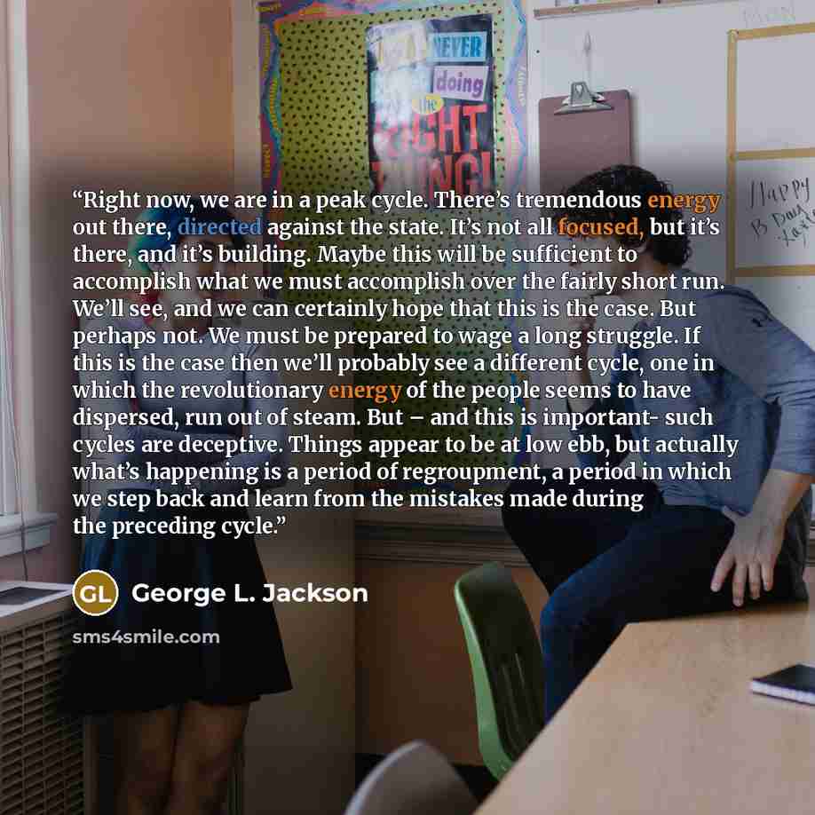 “Right now, we are in a peak cycle. There’s tremendous energy out there, directed against the state. It’s not all focused, but it’s there, and it’s building. Maybe this will be sufficient to accomplish what we must accomplish over the fairly short run. We’ll see, and we can certainly hope that this…” quote by George L. Jackson