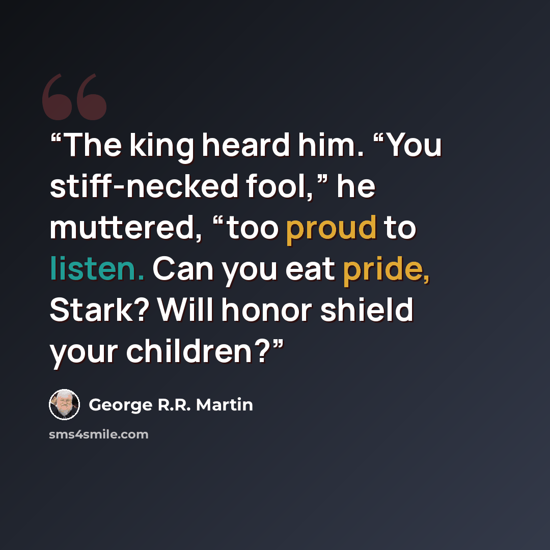 “The king heard him. “You stiff-necked fool,” he muttered, “too proud to listen. Can you eat pride, Stark? Will honor shield your children?” quote by George R.R. Martin
