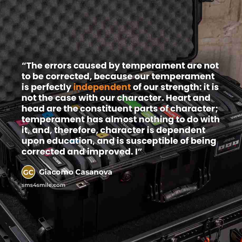 “The errors caused by temperament are not to be corrected, because our temperament is perfectly independent of our strength: it is not the case with our character. Heart and head are the constituent parts of character; temperament has almost nothing to do with it, and, therefore, character is…” quote by Giacomo Casanova
