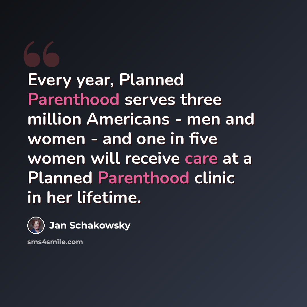 “Every year, Planned Parenthood serves three million Americans - men and women - and one in five women will receive care at a Planned Parenthood clinic in her lifetime.” quote by Jan Schakowsky