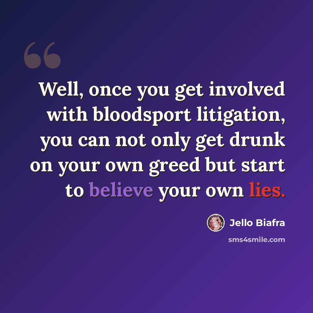“Well, once you get involved with bloodsport litigation, you can not only get drunk on your own greed but start to believe your own lies.” quote by Jello Biafra