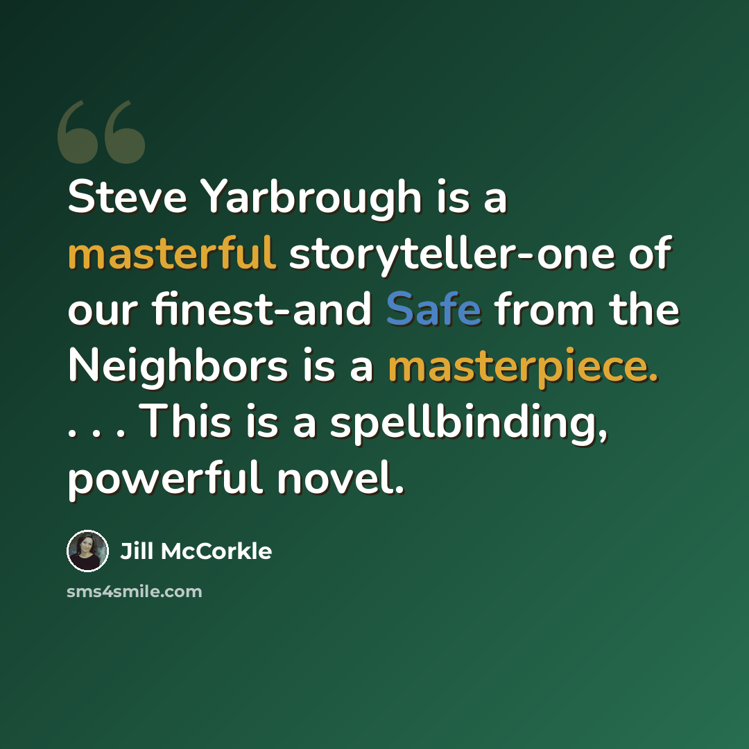 “Steve Yarbrough is a masterful storyteller-one of our finest-and Safe from the Neighbors is a masterpiece. . . . This is a spellbinding, powerful novel.” quote by Jill McCorkle