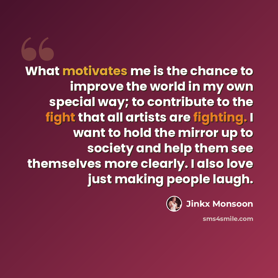“What motivates me is the chance to improve the world in my own special way; to contribute to the fight that all artists are fighting. I want to hold the mirror up to society and help them see themselves more clearly. I also love just making people laugh.” quote by Jinkx Monsoon