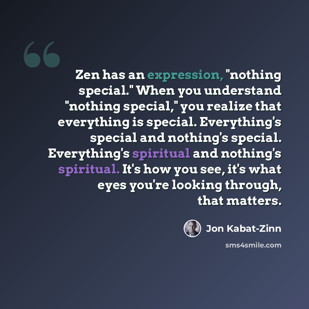 “Zen has an expression, "nothing special." When you understand "nothing special," you realize that everything is special. Everything's special and nothing's special. Everything's spiritual and nothing's spiritual. It's how you see, it's what eyes you're looking through, that matters.” quote by Jon Kabat-Zinn