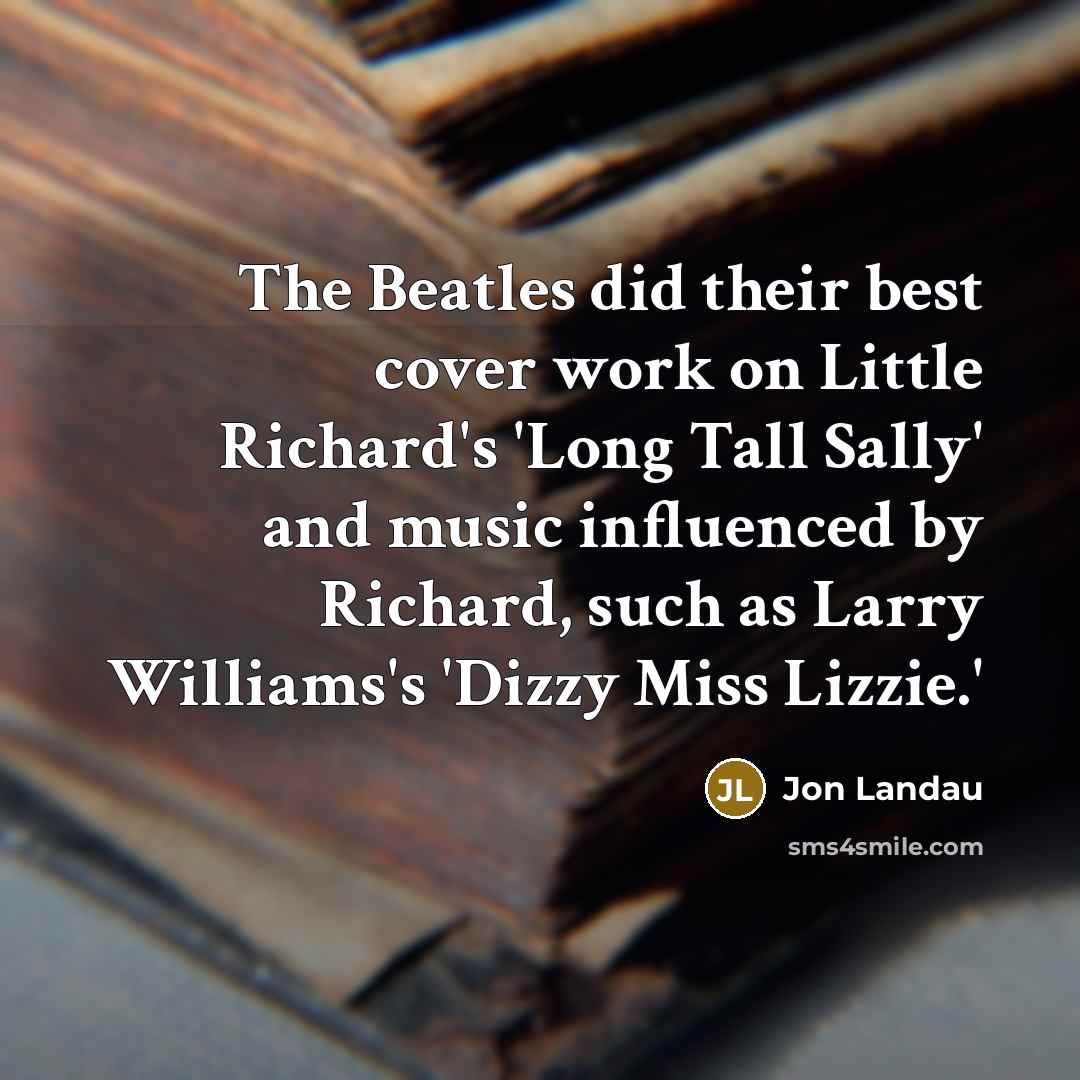 “The Beatles did their best cover work on Little Richard's 'Long Tall Sally' and music influenced by Richard, such as Larry Williams's 'Dizzy Miss Lizzie.'” quote by Jon Landau