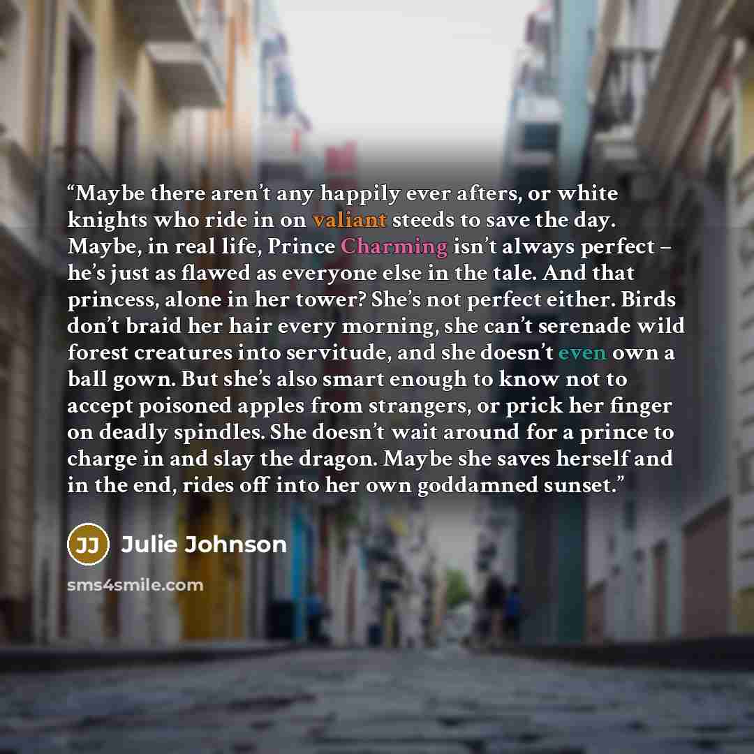 “Maybe there aren’t any happily ever afters, or white knights who ride in on valiant steeds to save the day. Maybe, in real life, Prince Charming isn’t always perfect – he’s just as flawed as everyone else in the tale. And that princess, alone in her tower? She’s not perfect either. Birds don’t…” quote by Julie Johnson