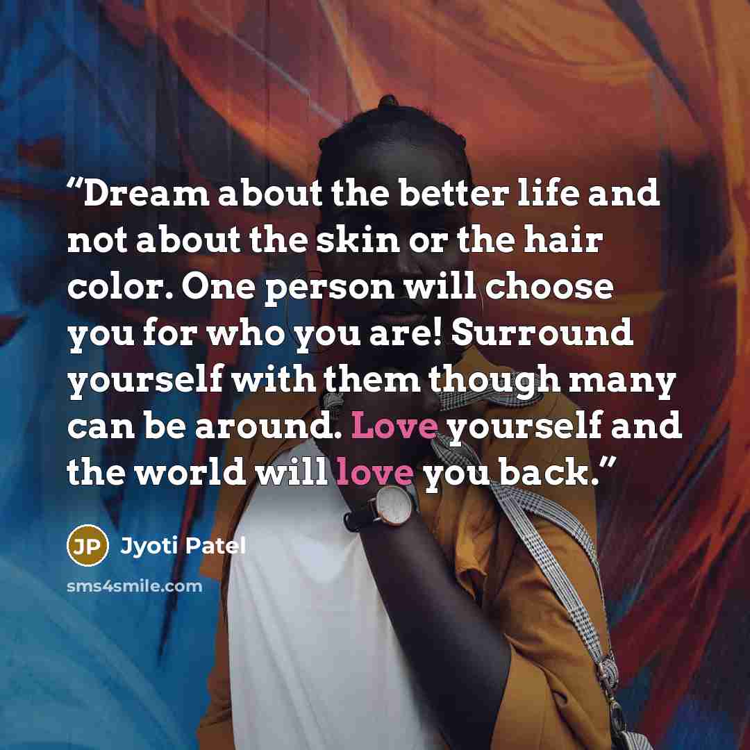“Dream about the better life and not about the skin or the hair color. One person will choose you for who you are! Surround yourself with them though many can be around. Love yourself and the world will love you back.” quote by Jyoti Patel