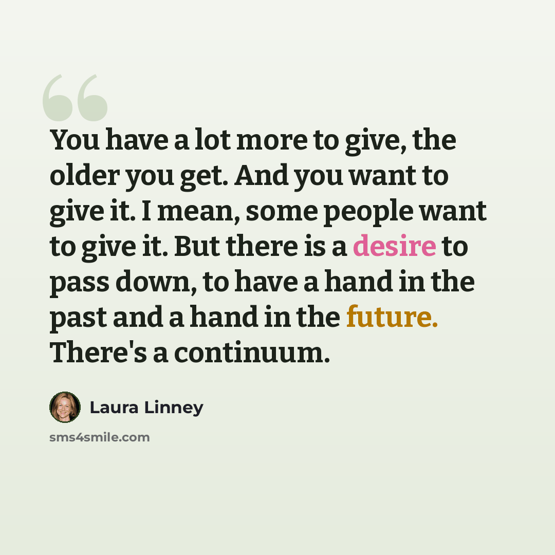 “You have a lot more to give, the older you get. And you want to give it. I mean, some people want to give it. But there is a desire to pass down, to have a hand in the past and a hand in the future. There's a continuum.” quote by Laura Linney