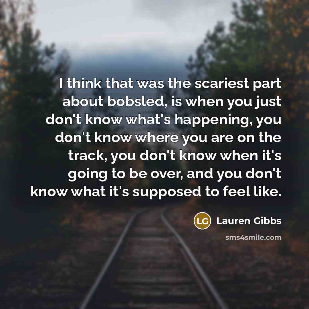 “I think that was the scariest part about bobsled, is when you just don't know what's happening, you don't know where you are on the track, you don't know when it's going to be over, and you don't know what it's supposed to feel like.” quote by Lauren Gibbs
