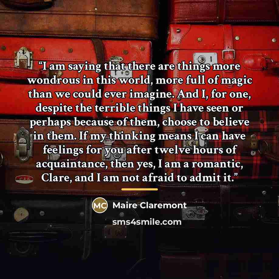 “I am saying that there are things more wondrous in this world, more full of magic than we could ever imagine. And I, for one, despite the terrible things I have seen or perhaps because of them, choose to believe in them. If my thinking means I can have feelings for you after twelve hours of…” quote by Maire Claremont