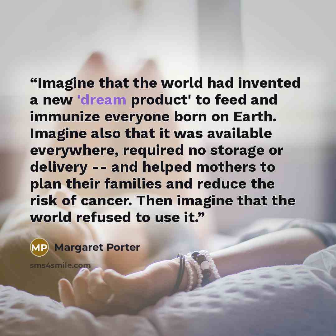 “Imagine that the world had invented a new 'dream product' to feed and immunize everyone born on Earth. Imagine also that it was available everywhere, required no storage or delivery -- and helped mothers to plan their families and reduce the risk of cancer. Then imagine that the world refused to…” quote by Margaret Porter