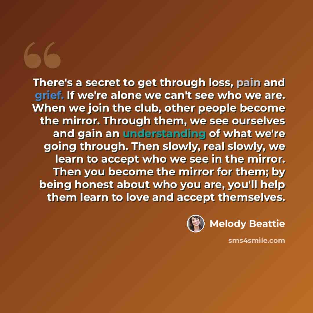 “There's a secret to get through loss, pain and grief. If we're alone we can't see who we are. When we join the club, other people become the mirror. Through them, we see ourselves and gain an understanding of what we're going through. Then slowly, real slowly, we learn to accept who we see in the…” quote by Melody Beattie
