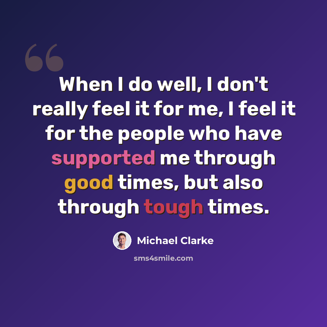 “When I do well, I don't really feel it for me, I feel it for the people who have supported me through good times, but also through tough times.” quote by Michael Clarke