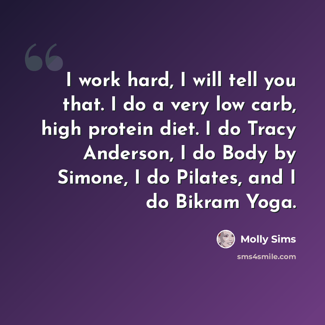 “I work hard, I will tell you that. I do a very low carb, high protein diet. I do Tracy Anderson, I do Body by Simone, I do Pilates, and I do Bikram Yoga.” quote by Molly Sims