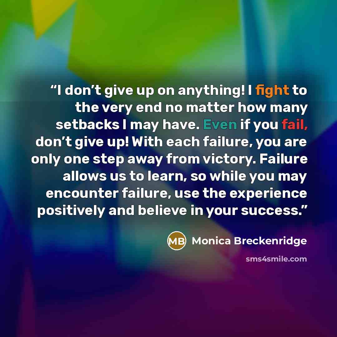 “I don’t give up on anything! I fight to the very end no matter how many setbacks I may have. Even if you fail, don’t give up! With each failure, you are only one step away from victory. Failure allows us to learn, so while you may encounter failure, use the experience positively and believe in…” quote by Monica Breckenridge