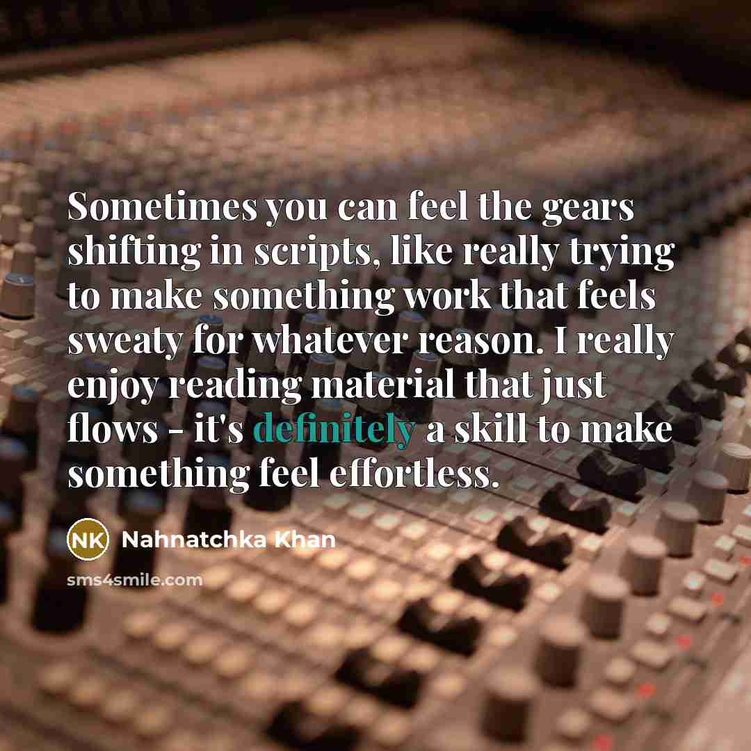 “Sometimes you can feel the gears shifting in scripts, like really trying to make something work that feels sweaty for whatever reason. I really enjoy reading material that just flows - it's definitely a skill to make something feel effortless.” quote by Nahnatchka Khan