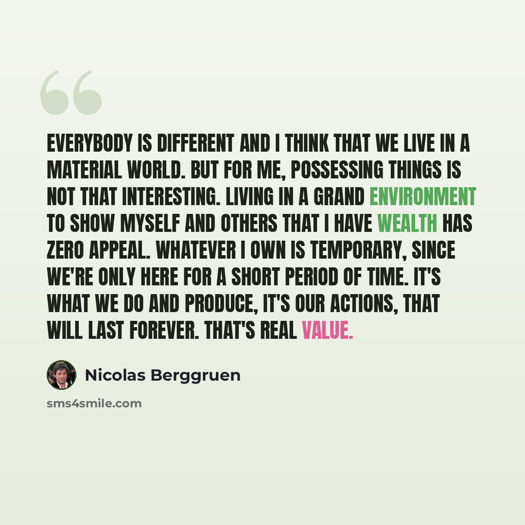 “Everybody is different and I think that we live in a material world. But for me, possessing things is not that interesting. Living in a grand environment to show myself and others that I have wealth has zero appeal. Whatever I own is temporary, since we're only here for a short period of time…” quote by Nicolas Berggruen