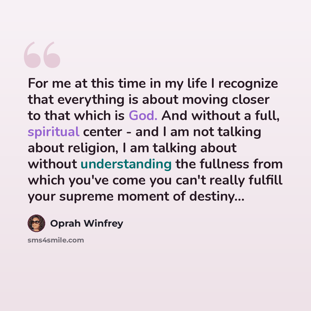 “For me at this time in my life I recognize that everything is about moving closer to that which is God. And without a full, spiritual center - and I am not talking about religion, I am talking about without understanding the fullness from which you've come you can't really fulfill your supreme…” quote by Oprah Winfrey