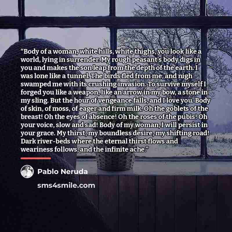 “Body of a woman, white hills, white thighs, you look like a world, lying in surrender. My rough peasant's body digs in you and makes the son leap from the depth of the earth. I was lone like a tunnel. The birds fled from me, and nigh swamped me with its crushing invasion. To survive myself I…” quote by Pablo Neruda
