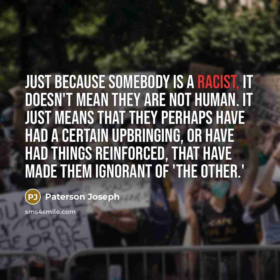 “Just because somebody is a racist, it doesn't mean they are not human. It just means that they perhaps have had a certain upbringing, or have had things reinforced, that have made them ignorant of 'the other.'” quote by Paterson Joseph