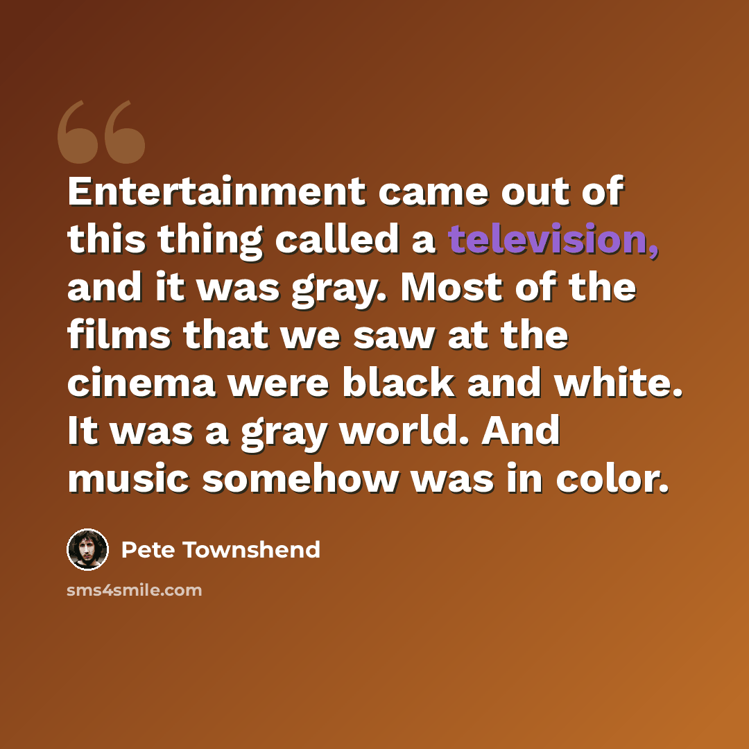 “Entertainment came out of this thing called a television, and it was gray. Most of the films that we saw at the cinema were black and white. It was a gray world. And music somehow was in color.” quote by Pete Townshend