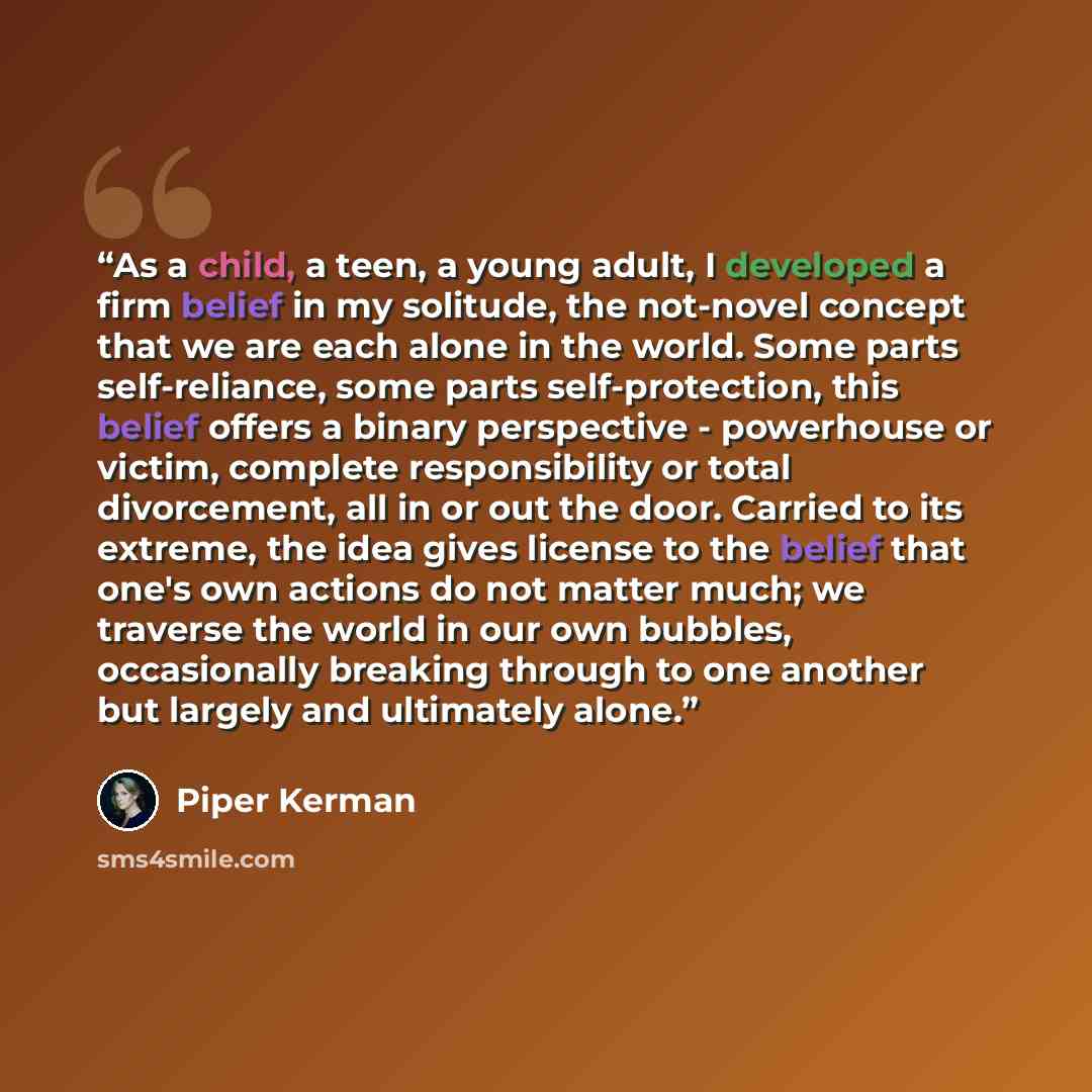 “As a child, a teen, a young adult, I developed a firm belief in my solitude, the not-novel concept that we are each alone in the world. Some parts self-reliance, some parts self-protection, this belief offers a binary perspective - powerhouse or victim, complete responsibility or total…” quote by Piper Kerman