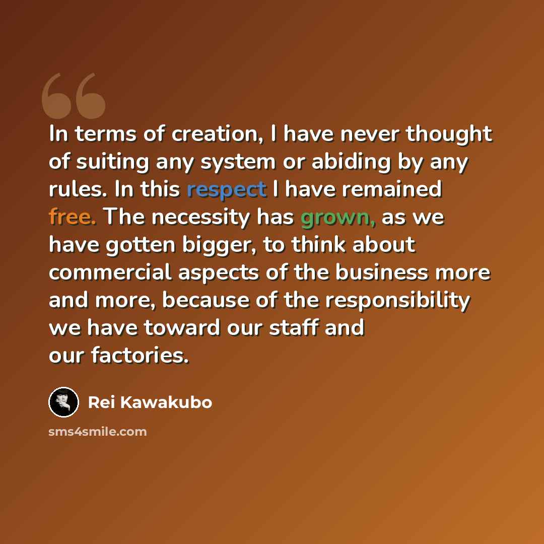 “In terms of creation, I have never thought of suiting any system or abiding by any rules. In this respect I have remained free. The necessity has grown, as we have gotten bigger, to think about commercial aspects of the business more and more, because of the responsibility we have toward our staff…” quote by Rei Kawakubo