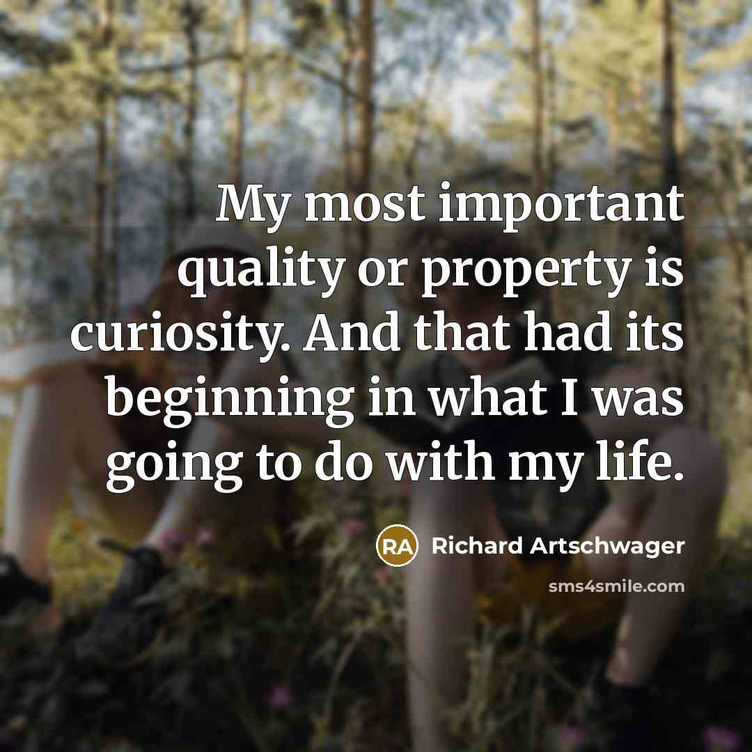 “My most important quality or property is curiosity. And that had its beginning in what I was going to do with my life.” quote by Richard Artschwager