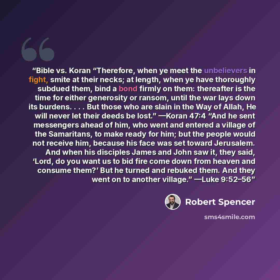 “Bible vs. Koran “Therefore, when ye meet the unbelievers in fight, smite at their necks; at length, when ye have thoroughly subdued them, bind a bond firmly on them: thereafter is the time for either generosity or ransom, until the war lays down its burdens. . . . But those who are slain in the…” quote by Robert Spencer