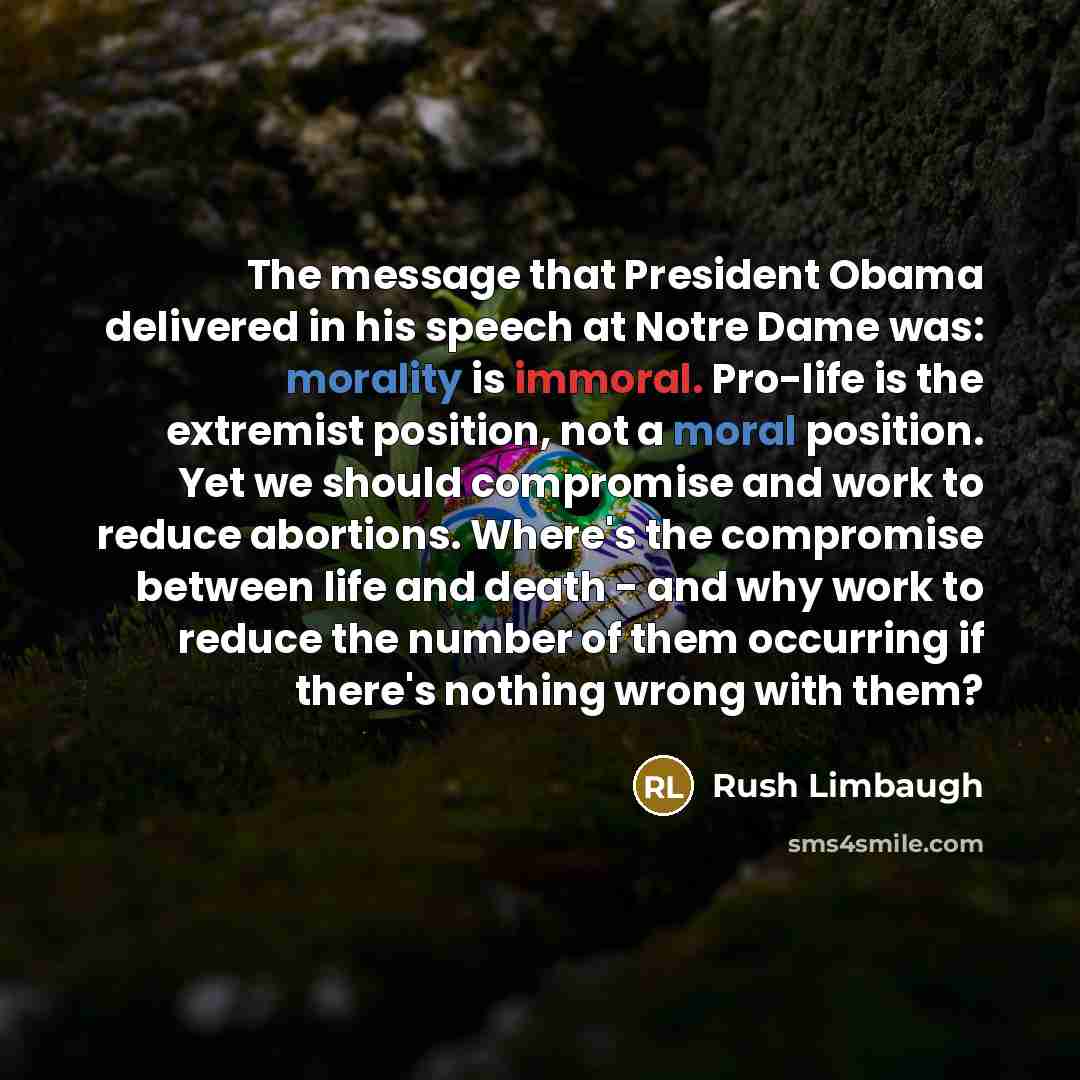 “The message that President Obama delivered in his speech at Notre Dame was: morality is immoral. Pro-life is the extremist position, not a moral position. Yet we should compromise and work to reduce abortions. Where's the compromise between life and death - and why work to reduce the number of…” quote by Rush Limbaugh