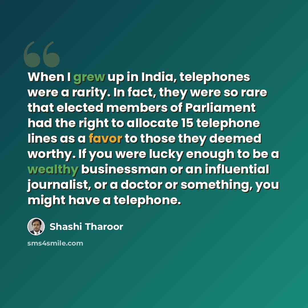 “When I grew up in India, telephones were a rarity. In fact, they were so rare that elected members of Parliament had the right to allocate 15 telephone lines as a favor to those they deemed worthy. If you were lucky enough to be a wealthy businessman or an influential journalist, or a doctor or…” quote by Shashi Tharoor