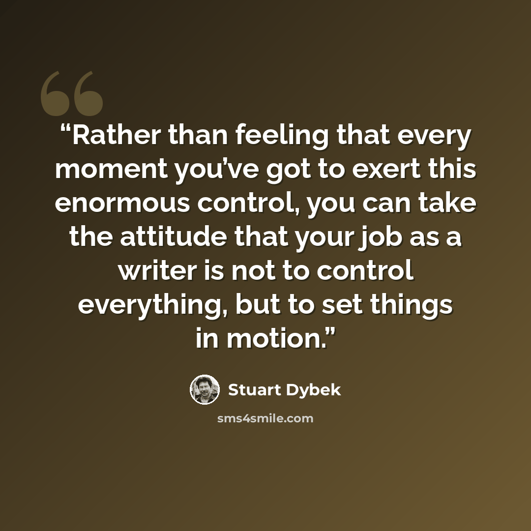 “Rather than feeling that every moment you’ve got to exert this enormous control, you can take the attitude that your job as a writer is not to control everything, but to set things in motion.” quote by Stuart Dybek