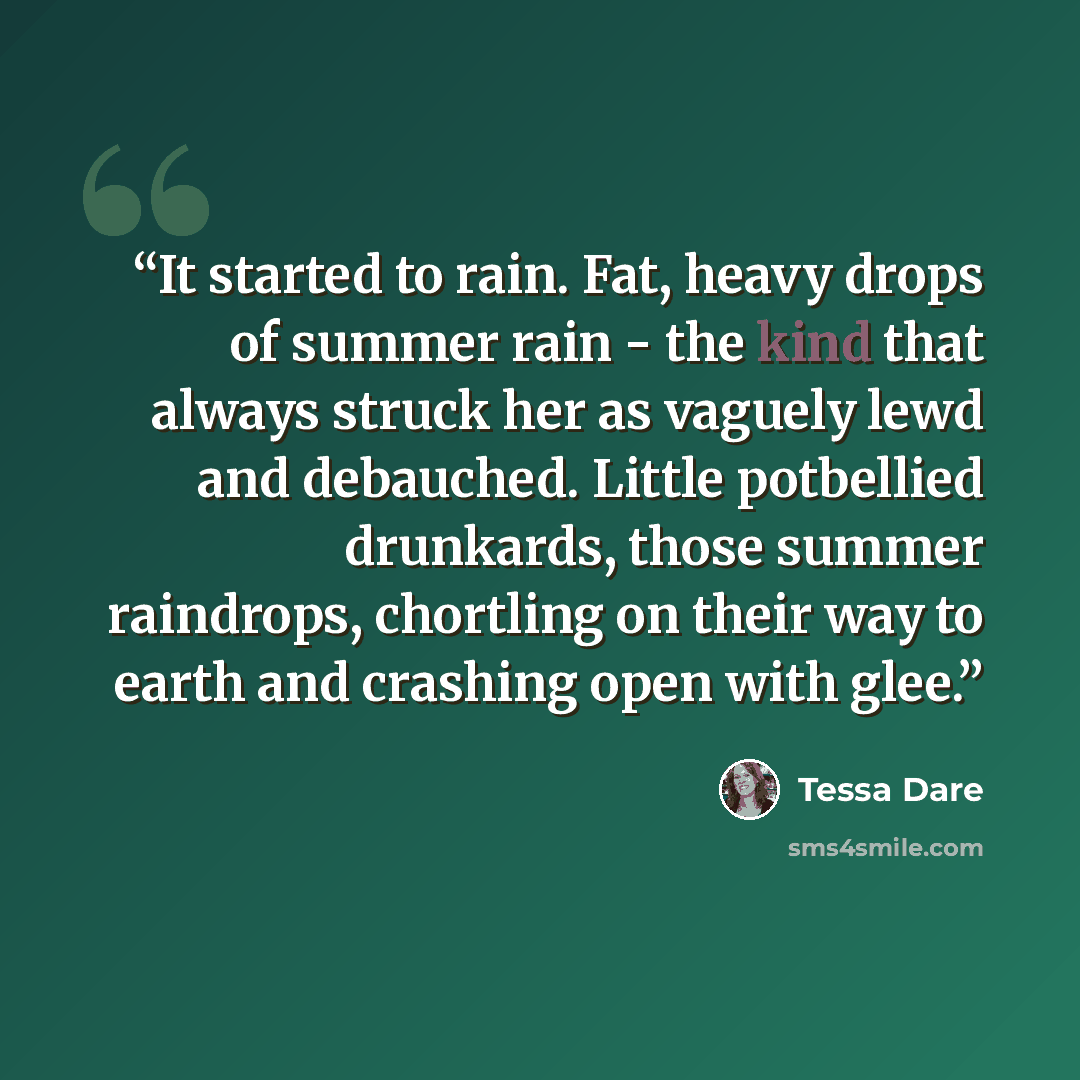 “It started to rain. Fat, heavy drops of summer rain - the kind that always struck her as vaguely lewd and debauched. Little potbellied drunkards, those summer raindrops, chortling on their way to earth and crashing open with glee.” quote by Tessa Dare