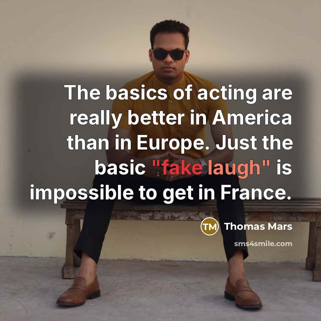 “The basics of acting are really better in America than in Europe. Just the basic "fake laugh" is impossible to get in France.” quote by Thomas Mars