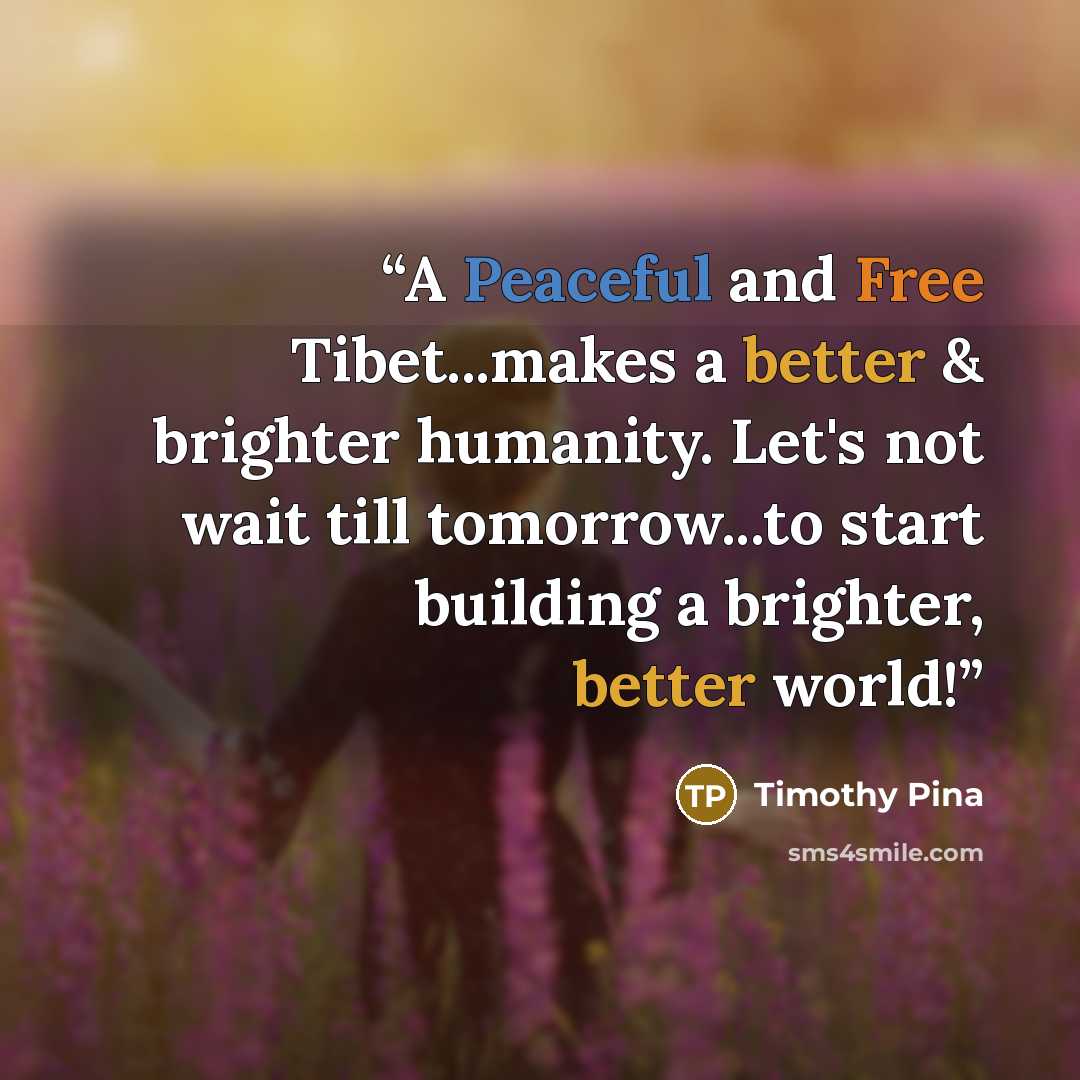 “A Peaceful and Free Tibet...makes a better & brighter humanity. Let's not wait till tomorrow...to start building a brighter, better world!” quote by Timothy Pina