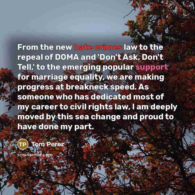 “From the new hate crimes law to the repeal of DOMA and 'Don't Ask, Don't Tell,' to the emerging popular support for marriage equality, we are making progress at breakneck speed. As someone who has dedicated most of my career to civil rights law, I am deeply moved by this sea change and proud to…” quote by Tom Perez