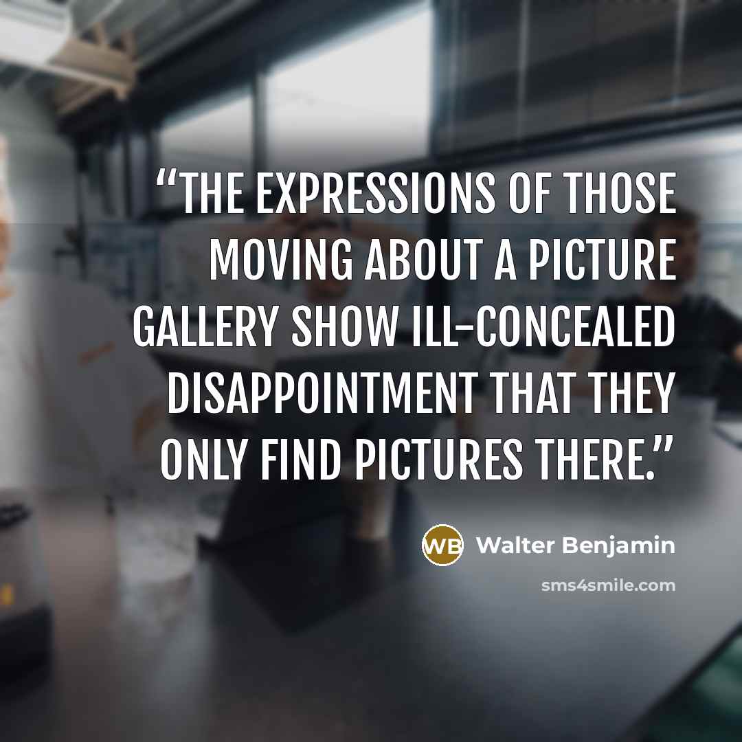 “The expressions of those moving about a picture gallery show ill-concealed disappointment that they only find pictures there.” quote by Walter Benjamin