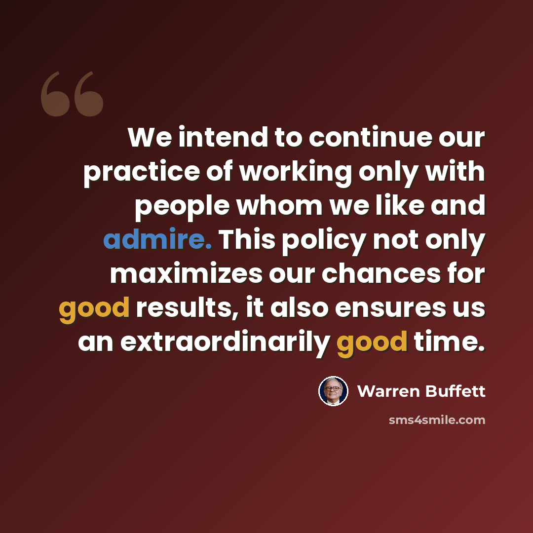 “We intend to continue our practice of working only with people whom we like and admire. This policy not only maximizes our chances for good results, it also ensures us an extraordinarily good time.” quote by Warren Buffett