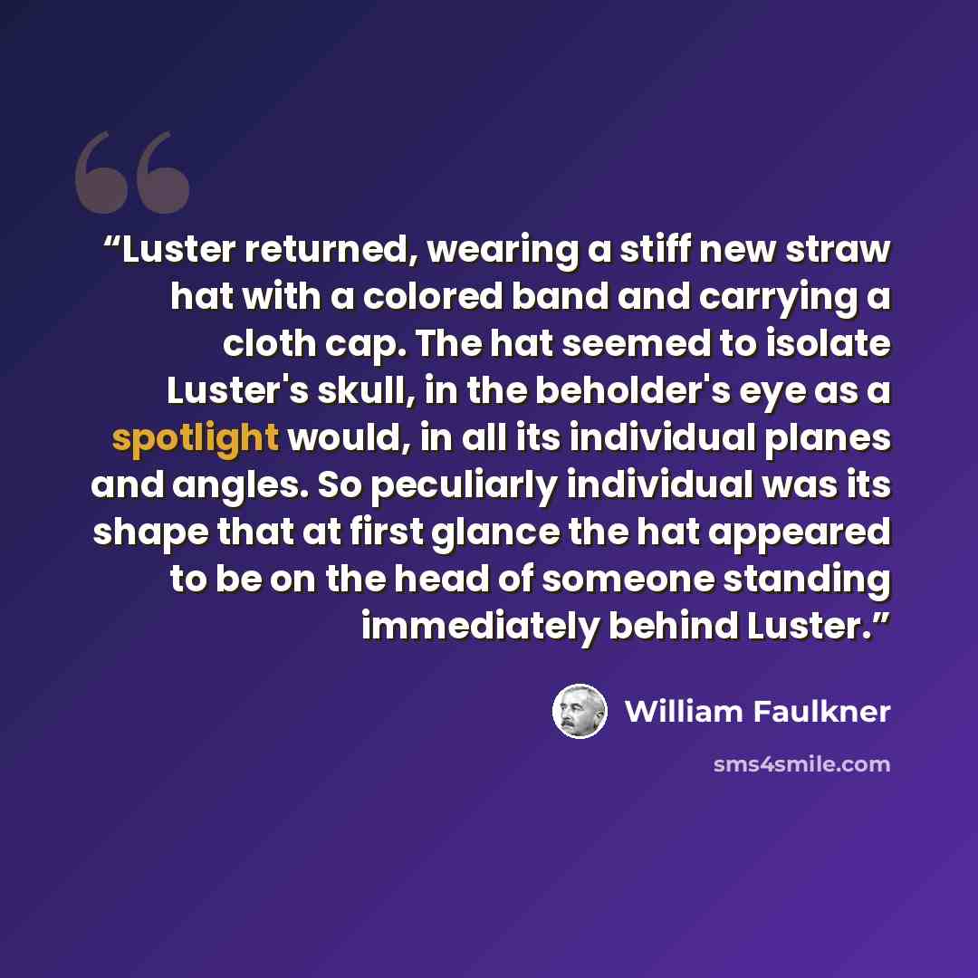 “Luster returned, wearing a stiff new straw hat with a colored band and carrying a cloth cap. The hat seemed to isolate Luster's skull, in the beholder's eye as a spotlight would, in all its individual planes and angles. So peculiarly individual was its shape that at first glance the hat appeared…” quote by William Faulkner