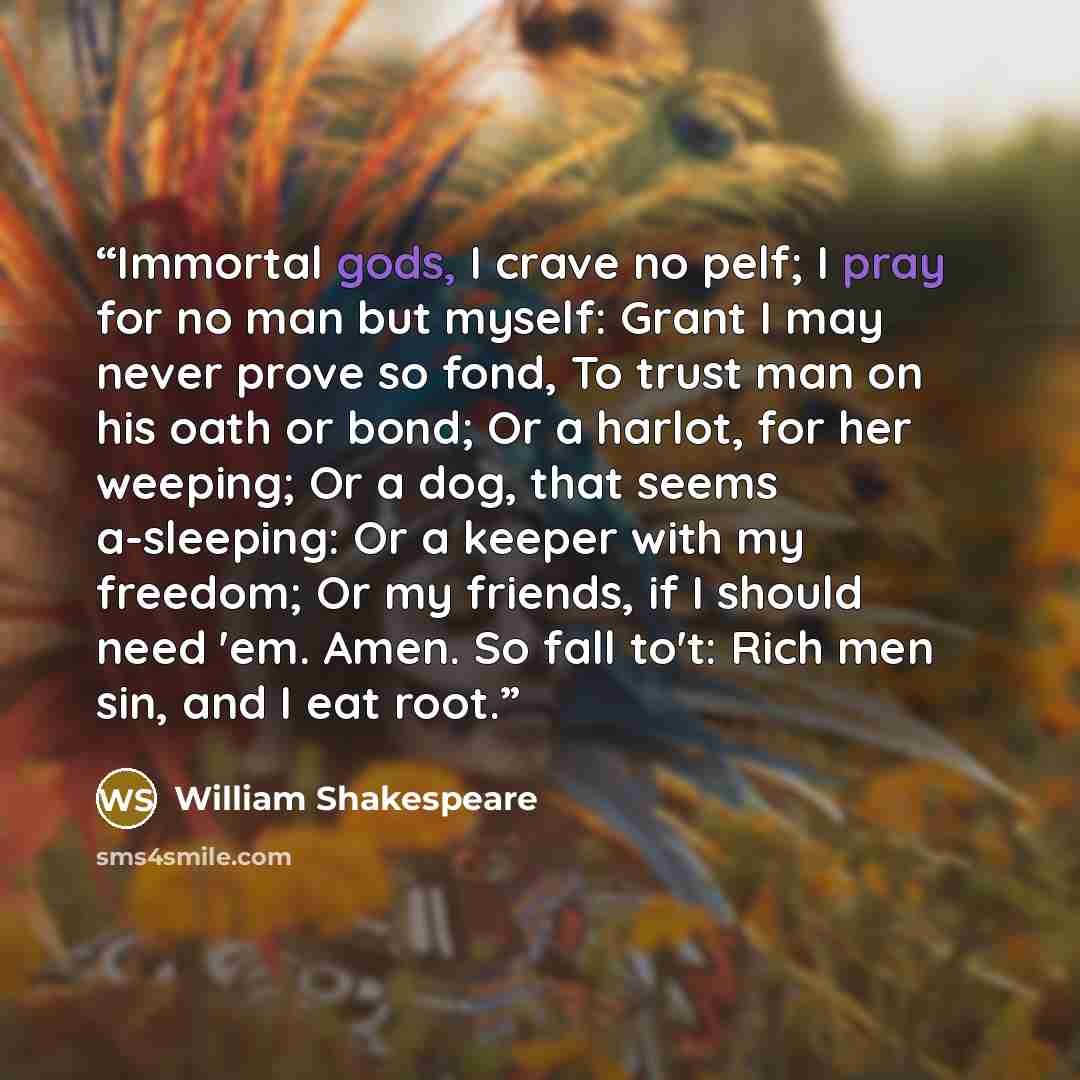 “Immortal gods, I crave no pelf; I pray for no man but myself: Grant I may never prove so fond, To trust man on his oath or bond; Or a harlot, for her weeping; Or a dog, that seems a-sleeping: Or a keeper with my freedom; Or my friends, if I should need 'em. Amen. So fall to't: Rich men sin, and I…” quote by William Shakespeare