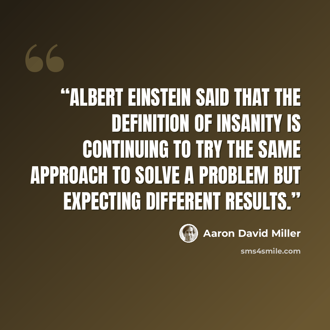 “Albert Einstein said that the definition of insanity is continuing to try the same approach to solve a problem but expecting different results.” quote by Aaron David Miller