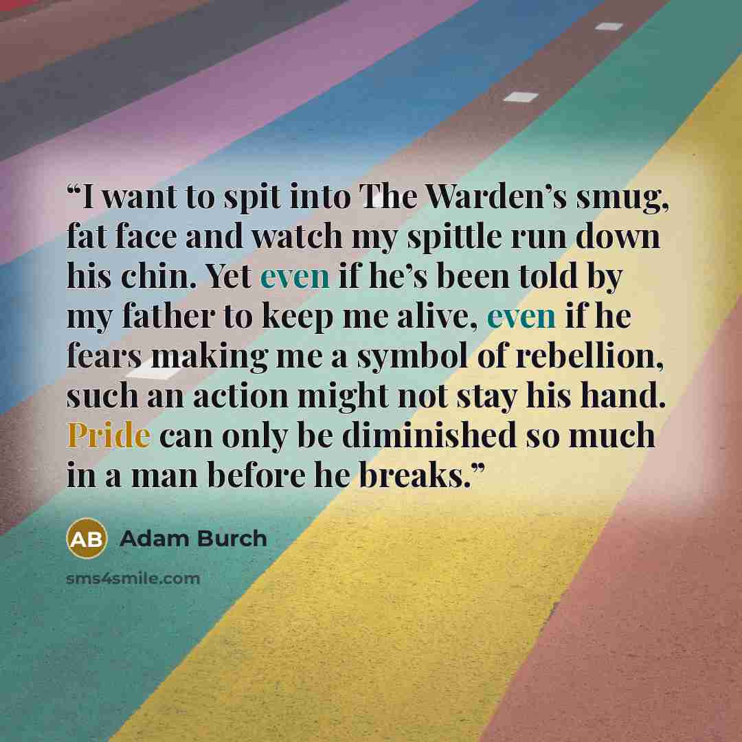 “I want to spit into The Warden’s smug, fat face and watch my spittle run down his chin. Yet even if he’s been told by my father to keep me alive, even if he fears making me a symbol of rebellion, such an action might not stay his hand. Pride can only be diminished so much in a man before he breaks.” quote by Adam Burch