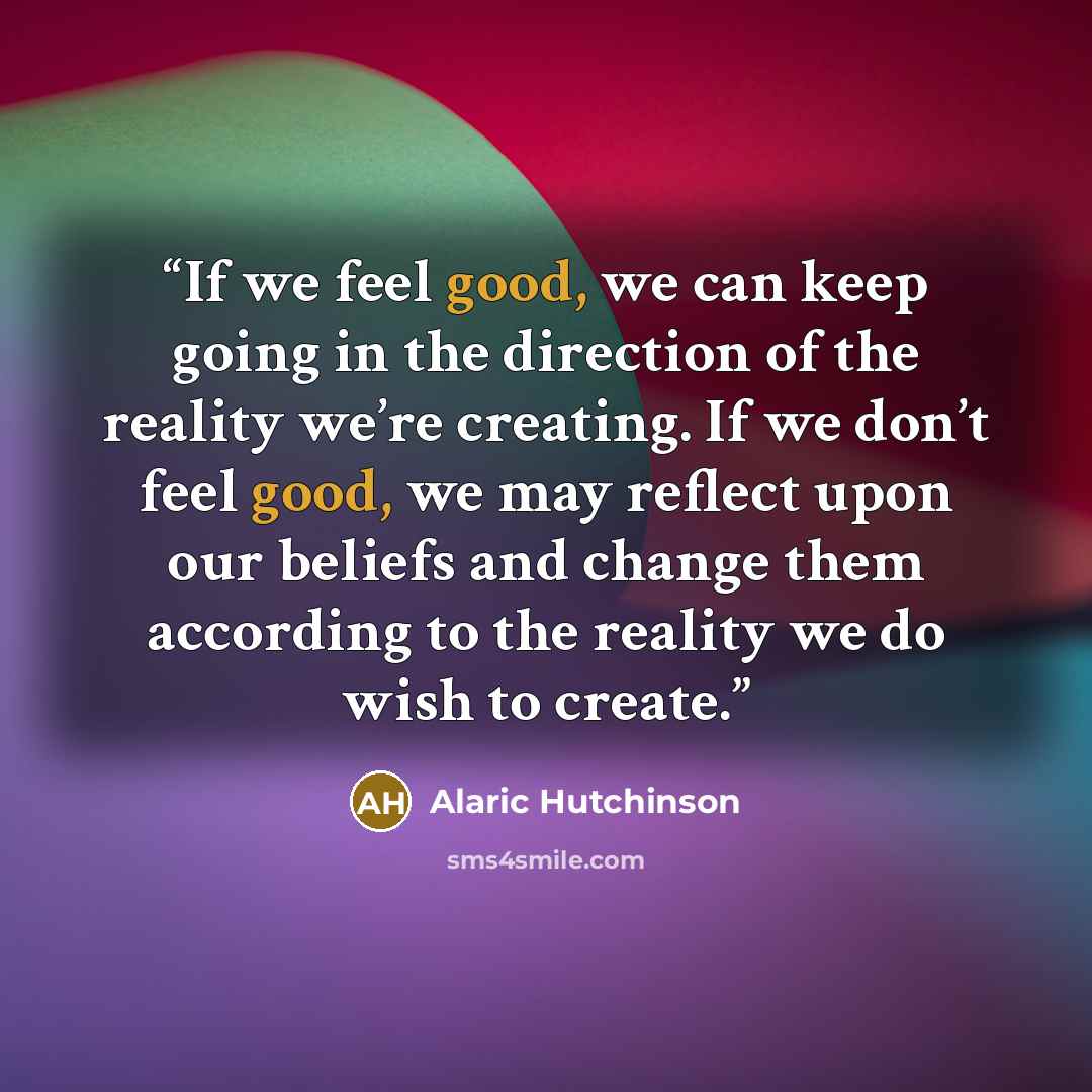 “If we feel good, we can keep going in the direction of the reality we’re creating. If we don’t feel good, we may reflect upon our beliefs and change them according to the reality we do wish to create.” quote by Alaric Hutchinson