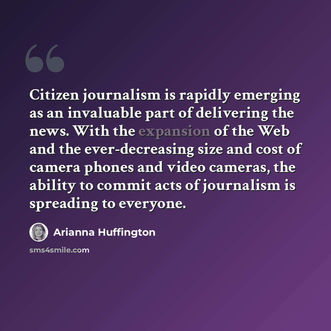 “Citizen journalism is rapidly emerging as an invaluable part of delivering the news. With the expansion of the Web and the ever-decreasing size and cost of camera phones and video cameras, the ability to commit acts of journalism is spreading to everyone.” quote by Arianna Huffington