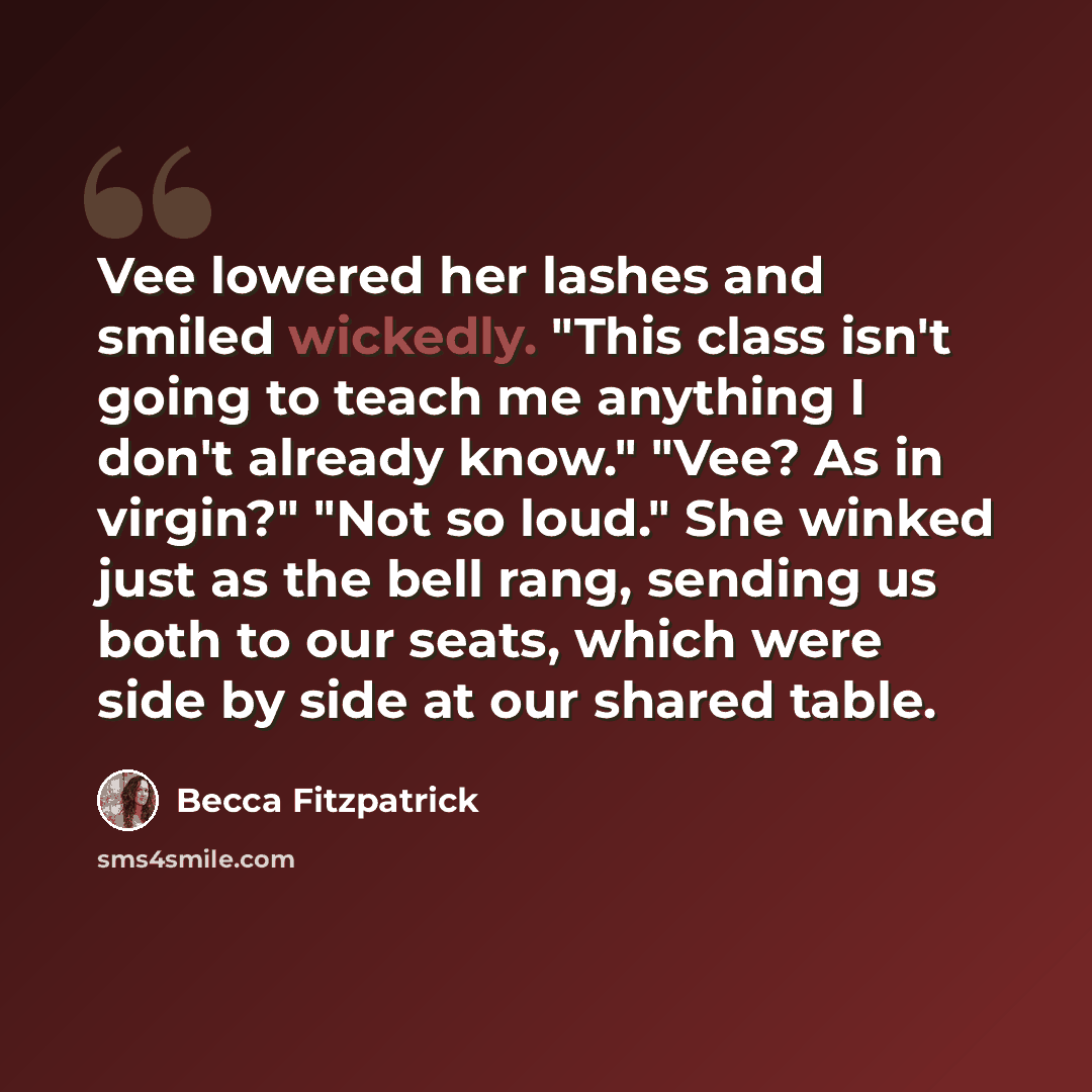“Vee lowered her lashes and smiled wickedly. "This class isn't going to teach me anything I don't already know." "Vee? As in virgin?" "Not so loud." She winked just as the bell rang, sending us both to our seats, which were side by side at our shared table.” quote by Becca Fitzpatrick