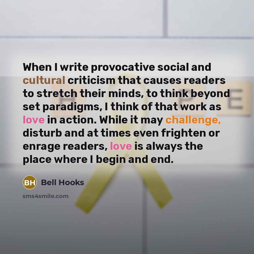 “When I write provocative social and cultural criticism that causes readers to stretch their minds, to think beyond set paradigms, I think of that work as love in action. While it may challenge, disturb and at times even frighten or enrage readers, love is always the place where I begin and end.” quote by Bell Hooks