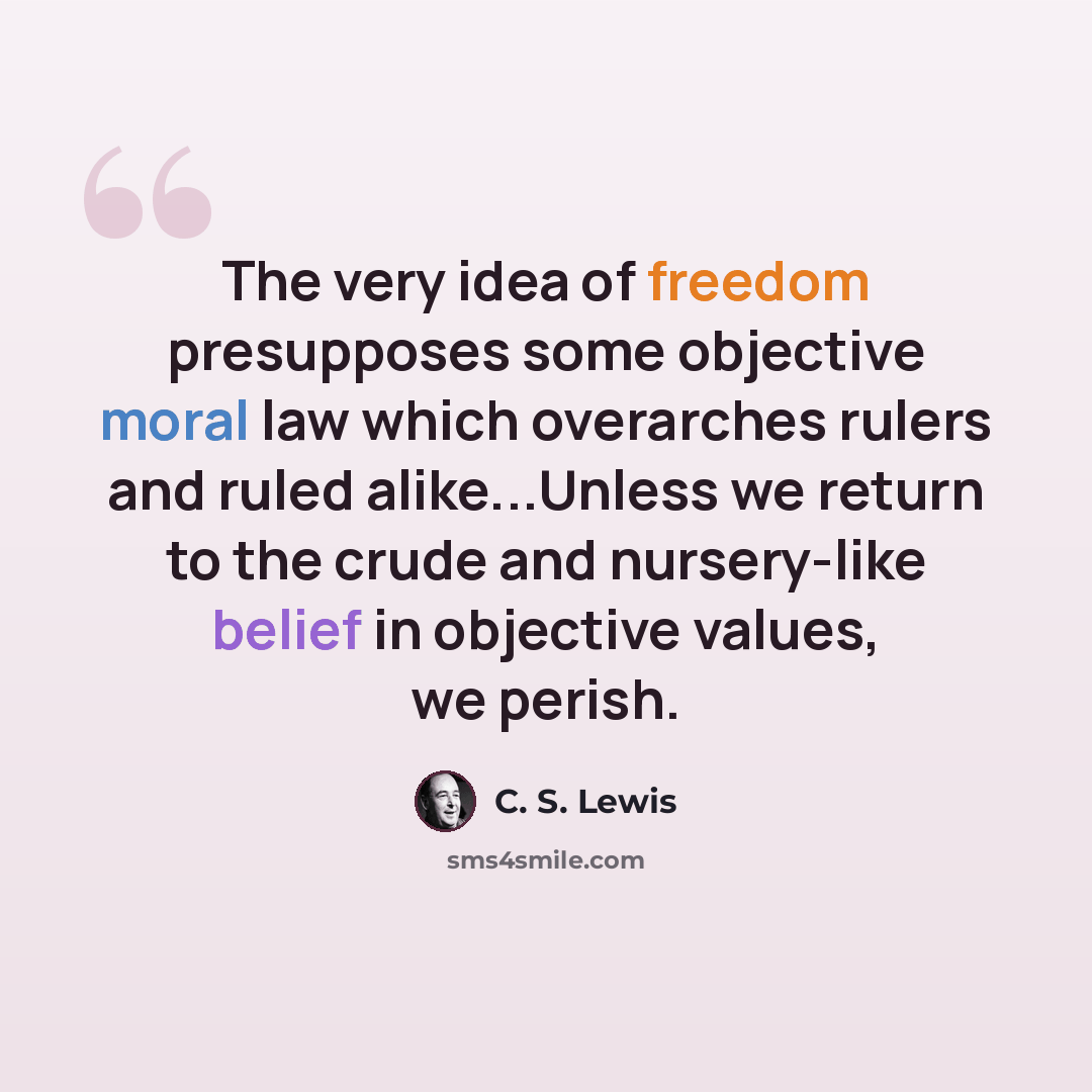 “The very idea of freedom presupposes some objective moral law which overarches rulers and ruled alike...Unless we return to the crude and nursery-like belief in objective values, we perish.” quote by C. S. Lewis